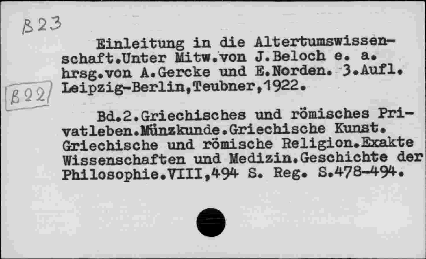 ﻿£>22
Einleitung in die Altertumswissen— schaft.Unter Mitw.von J.Beloch e. a. hrsg.von A.Gercke und E.Norden.*3*Auf1« ^22 LeiPziS~Berlin»Teubner>>1922.
Bd.2.Griechisches und römisches Privat leb en. Kunzkunde. Griechische Kunst. Griechische und römische Religion.Exakte Wissenschaften und Medizin.Geschichte der Philosophie.VIII,494 S. Reg. S.478-494.